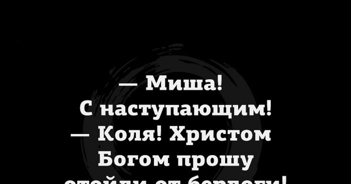 Колей настанет день. Миша с наступающим Коля Христом Богом прошу отойди от берлоги. Коля отойди от берлоги. С наступающим Миша.